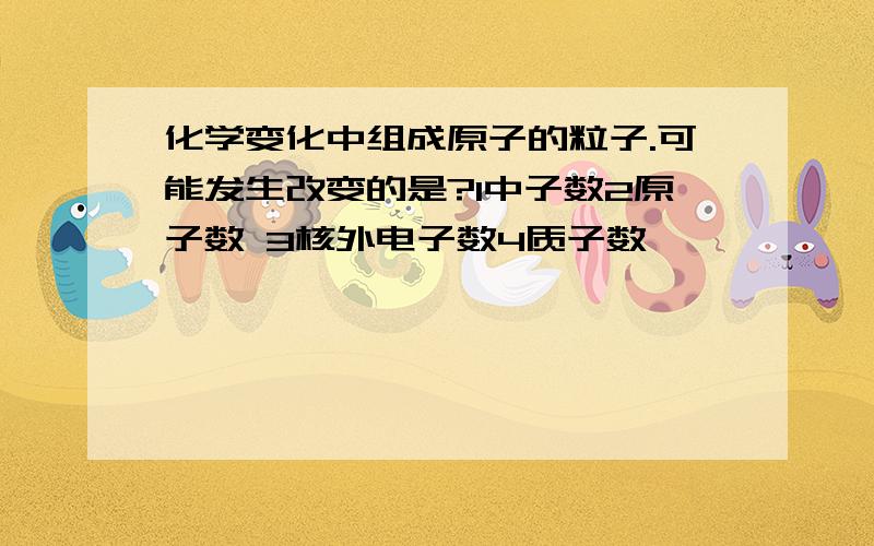 化学变化中组成原子的粒子.可能发生改变的是?1中子数2原子数 3核外电子数4质子数