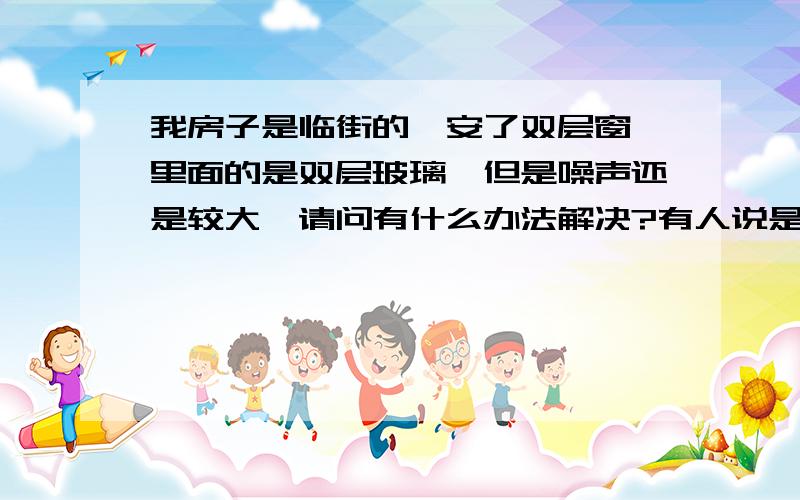 我房子是临街的,安了双层窗,里面的是双层玻璃,但是噪声还是较大,请问有什么办法解决?有人说是低频噪声,如何降低室内的噪声?装个隔音窗帘行吗?那有卖的?