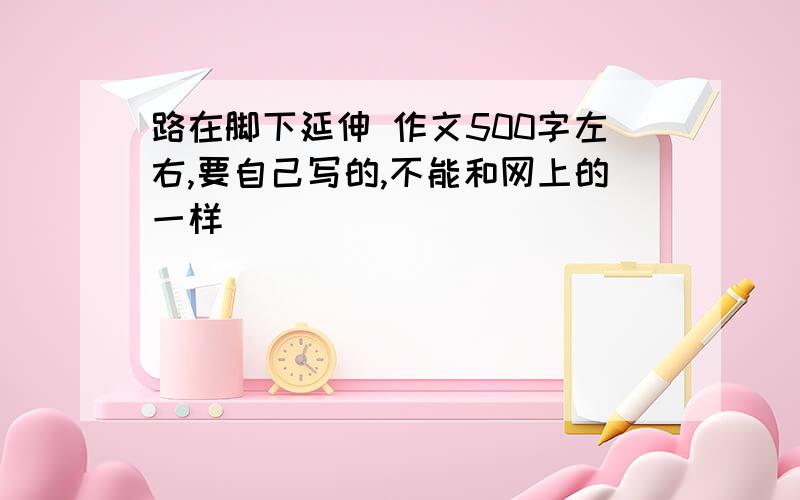 路在脚下延伸 作文500字左右,要自己写的,不能和网上的一样