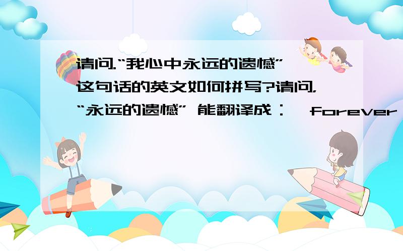 请问.“我心中永远的遗憾”,这句话的英文如何拼写?请问，“永远的遗憾” 能翻译成：