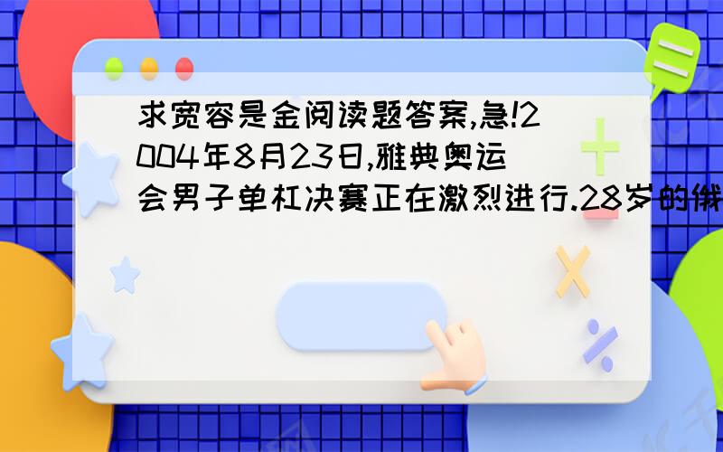 求宽容是金阅读题答案,急!2004年8月23日,雅典奥运会男子单杠决赛正在激烈进行.28岁的俄罗斯名将涅莫夫第三个出场,他以连续腾空抓杠的高难度动作征服了全场观众,但在落地的时候,他出现了