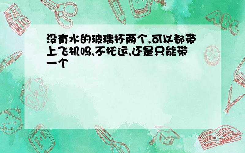 没有水的玻璃杯两个,可以都带上飞机吗,不托运,还是只能带一个