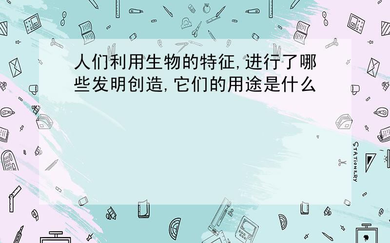 人们利用生物的特征,进行了哪些发明创造,它们的用途是什么