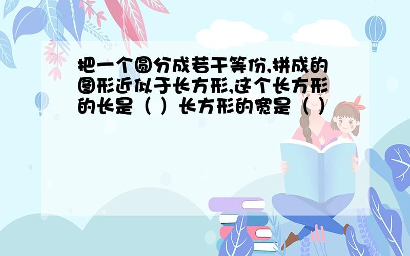 把一个圆分成若干等份,拼成的图形近似于长方形,这个长方形的长是（ ）长方形的宽是（ ）