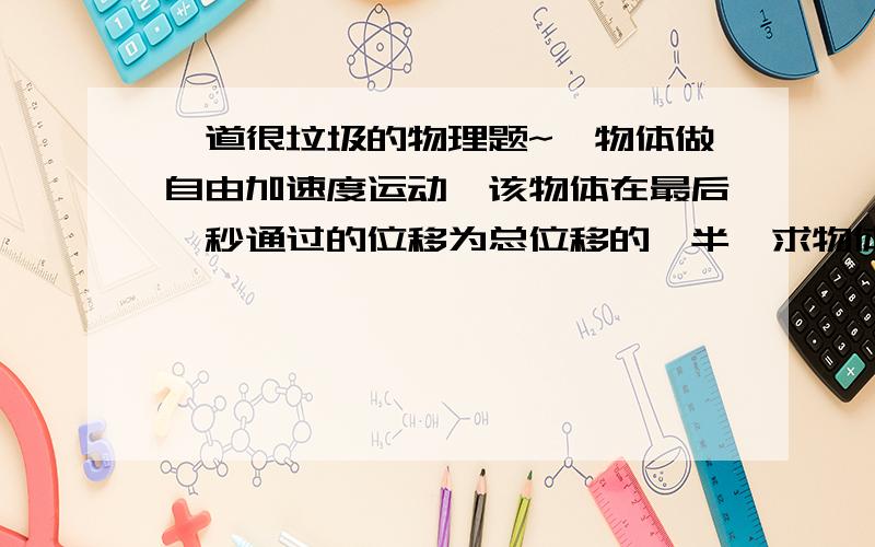 一道很垃圾的物理题~一物体做自由加速度运动,该物体在最后一秒通过的位移为总位移的一半,求物体到达地面的时间.