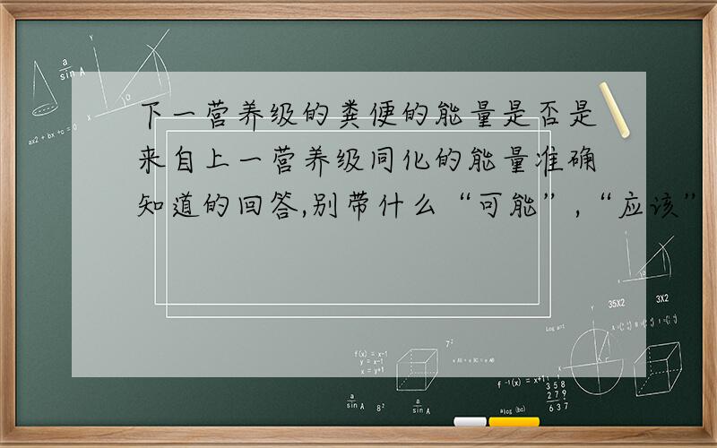 下一营养级的粪便的能量是否是来自上一营养级同化的能量准确知道的回答,别带什么“可能”,“应该”字眼,另外,不知道的就别误人子弟了