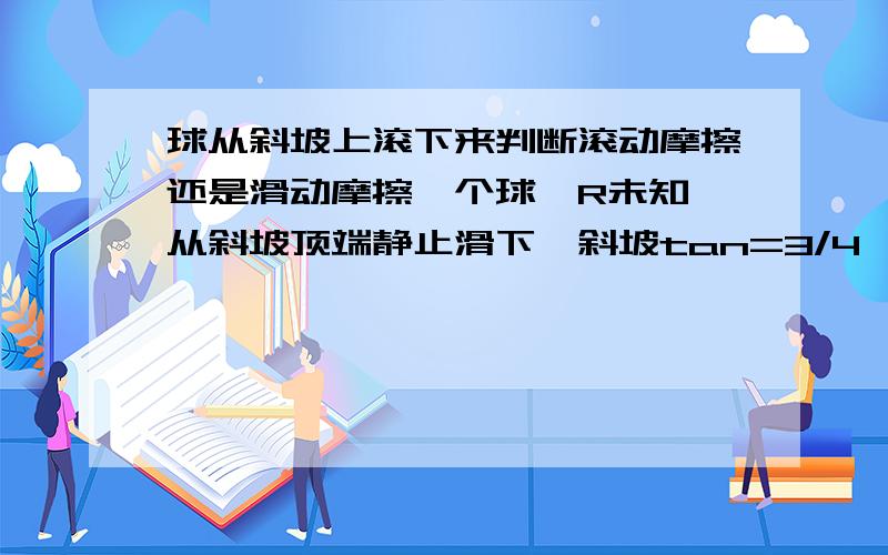 球从斜坡上滚下来判断滚动摩擦还是滑动摩擦一个球,R未知,从斜坡顶端静止滑下,斜坡tan=3/4,首先如何判断它是滚动摩擦还是滑动摩擦.然后如果这个球有个初速度5m/s,仍然从斜坡顶端滑下,请问