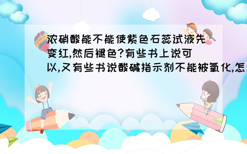 浓硝酸能不能使紫色石蕊试液先变红,然后褪色?有些书上说可以,又有些书说酸碱指示剂不能被氧化,怎么回事?