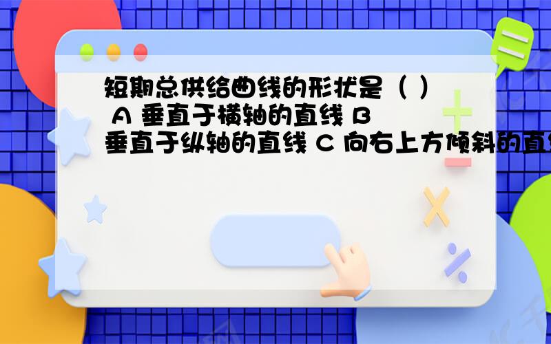 短期总供给曲线的形状是（ ） A 垂直于横轴的直线 B 垂直于纵轴的直线 C 向右上方倾斜的直线 D向右下方倾斜