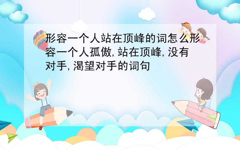 形容一个人站在顶峰的词怎么形容一个人孤傲,站在顶峰,没有对手,渴望对手的词句