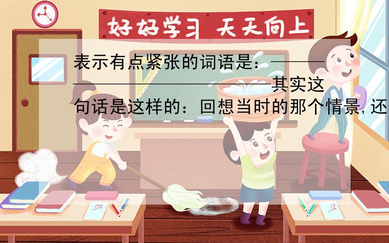 表示有点紧张的词语是：——————————————其实这句话是这样的：回想当时的那个情景,还真可谓是————要四字的·!