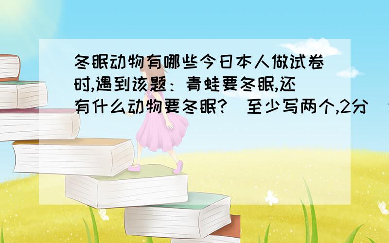 冬眠动物有哪些今日本人做试卷时,遇到该题：青蛙要冬眠,还有什么动物要冬眠?（至少写两个,2分）该卷为：南海区2007学年下学年第1单元教学质量题（70分钟内完成）