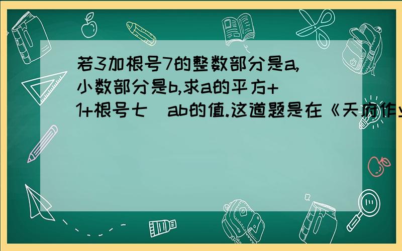 若3加根号7的整数部分是a,小数部分是b,求a的平方+（1+根号七）ab的值.这道题是在《天府作业本》（成都七中育才学校）八年级上册,2.4公园有多宽,提高悬赏分、