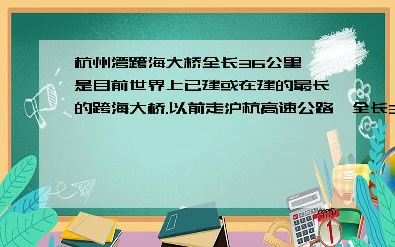 杭州湾跨海大桥全长36公里,是目前世界上已建或在建的最长的跨海大桥.以前走沪杭高速公路,全长304公里,大桥建成后将缩短宁波至上海的距离120公里.据统计目前大桥已累计完成工程投资114亿