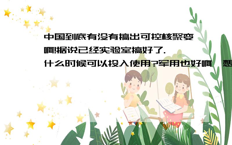 中国到底有没有搞出可控核聚变啊!据说已经实验室搞好了. 什么时候可以投入使用?军用也好啊,想想航母是可控核聚变发动机,纵横四大洋啊. 还有小道消息说早可以投入使用了,因为石油大亨