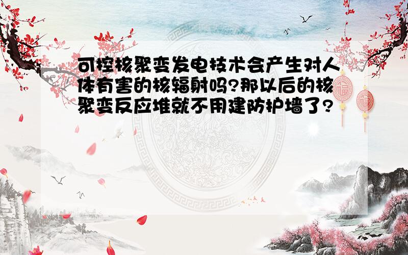 可控核聚变发电技术会产生对人体有害的核辐射吗?那以后的核聚变反应堆就不用建防护墙了?