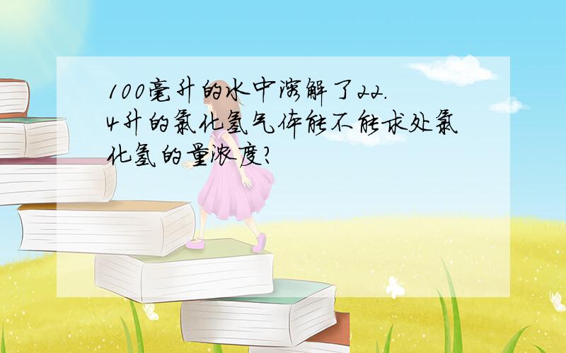 100毫升的水中溶解了22.4升的氯化氢气体能不能求处氯化氢的量浓度?