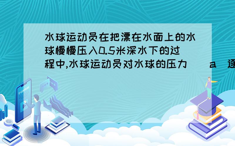 水球运动员在把漂在水面上的水球慢慢压入0.5米深水下的过程中,水球运动员对水球的压力()a．逐渐增大b．逐渐减小c．始终不变d．先增大,后不变