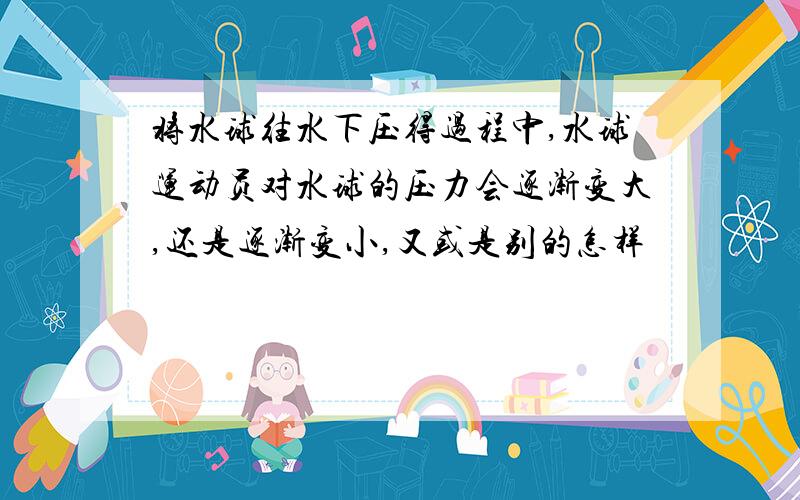 将水球往水下压得过程中,水球运动员对水球的压力会逐渐变大,还是逐渐变小,又或是别的怎样