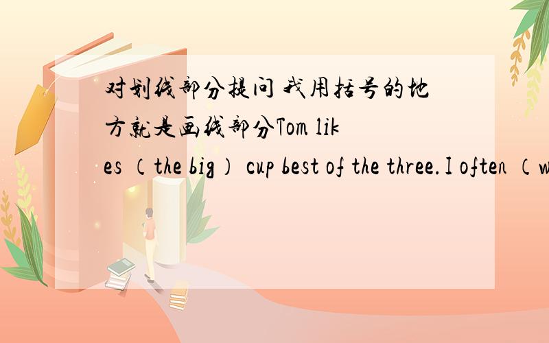 对划线部分提问 我用括号的地方就是画线部分Tom likes （the big） cup best of the three.I often （watch TV） after dinnerLily swims （in the swimming pool）.This is （lily‘s） schoolbag.I like summer (because I can swim in