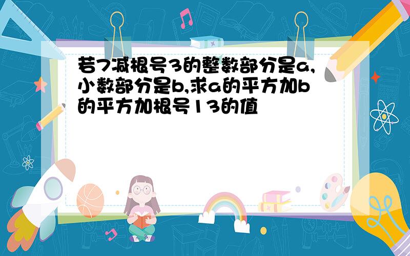 若7减根号3的整数部分是a,小数部分是b,求a的平方加b的平方加根号13的值