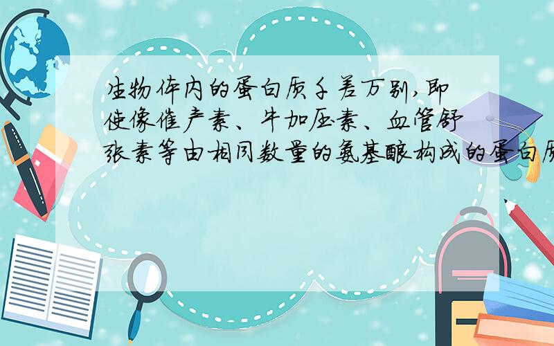 生物体内的蛋白质千差万别,即使像催产素、牛加压素、血管舒张素等由相同数量的氨基酸构成的蛋白质,生理功能也差异很大,其原因不可能是（ ）A组成肽键的化学元素或合成的场所不同 B氨