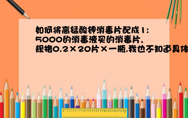 如何将高锰酸钾消毒片配成1:5000的消毒液买的消毒片,规格0.2×20片×一瓶.我也不知道具体含量,想请教一下如何配置成1:5000消毒液,最近做了手术需要清洗伤口.