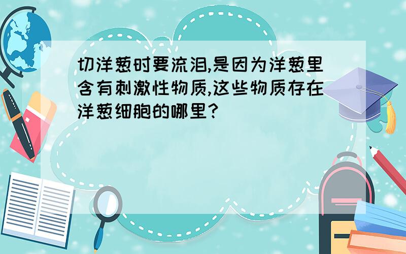 切洋葱时要流泪,是因为洋葱里含有刺激性物质,这些物质存在洋葱细胞的哪里?