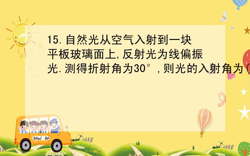 15.自然光从空气入射到一块平板玻璃面上,反射光为线偏振光.测得折射角为30°,则光的入射角为( ) A.15° B15.自然光从空气入射到一块平板玻璃面上,反射光为线偏振光.测得折射角为30°,则光的