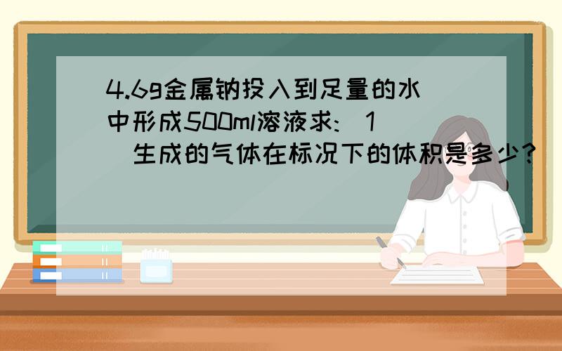 4.6g金属钠投入到足量的水中形成500ml溶液求:(1)生成的气体在标况下的体积是多少?(2)反应后溶液中溶质的物质的量浓度是多少?(3)反应过程中,总共有多少个电子发生了转移?