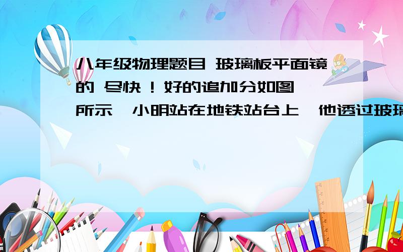 八年级物理题目 玻璃板平面镜的 尽快 ! 好的追加分如图所示,小明站在地铁站台上,他透过玻璃板制成的屏蔽门，可以看到车道另一侧竖直墙壁上的广告牌及自己在玻璃屏蔽门后面的虚像。小