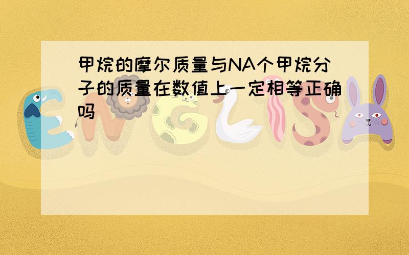 甲烷的摩尔质量与NA个甲烷分子的质量在数值上一定相等正确吗