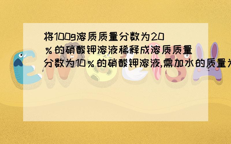 将100g溶质质量分数为20％的硝酸钾溶液稀释成溶质质量分数为10％的硝酸钾溶液,需加水的质量为多少?