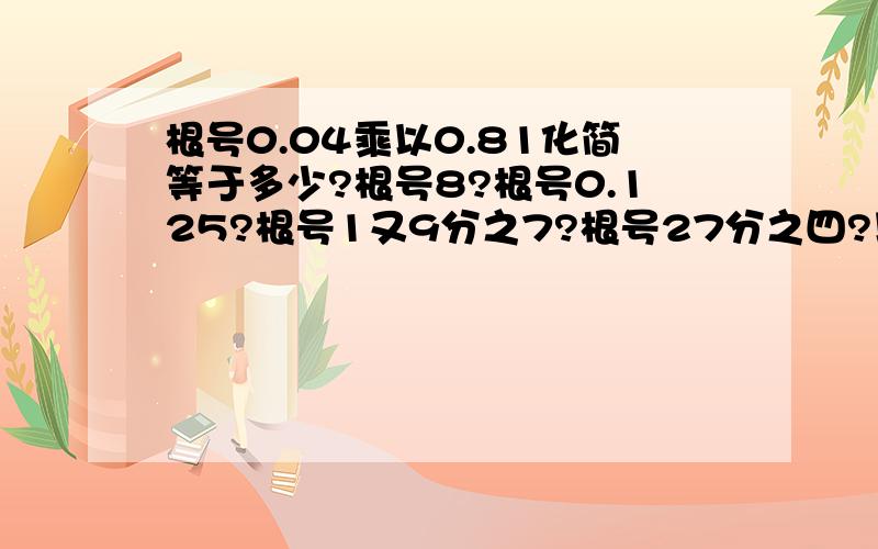 根号0.04乘以0.81化简等于多少?根号8?根号0.125?根号1又9分之7?根号27分之四?以下几题需先化简,求出近似值,再保留3个有效数字：7根号49分之12?根号50分之13的平方减12的平方?以下题目需化简,再