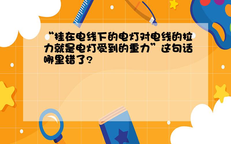 “挂在电线下的电灯对电线的拉力就是电灯受到的重力”这句话哪里错了?