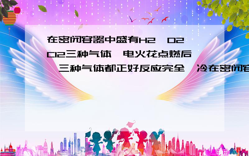 在密闭容器中盛有H2、O2、Cl2三种气体,电火花点燃后,三种气体都正好反应完全,冷在密闭容器中盛有H2、O2、Cl2三种气体,电火花点燃后,三种气体都正好反应完全,冷却到室温,所得溶液得质量分