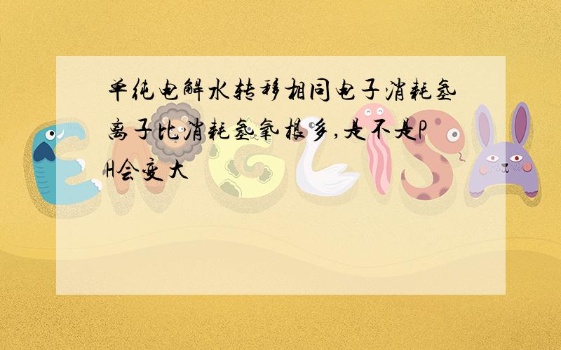 单纯电解水转移相同电子消耗氢离子比消耗氢氧根多,是不是PH会变大