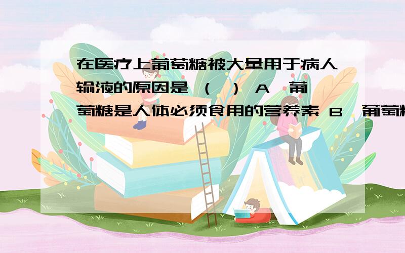 在医疗上葡萄糖被大量用于病人输液的原因是 （ ） A、葡萄糖是人体必须食用的营养素 B、葡萄糖由C、H、O在医疗上葡萄糖被大量用于病人输液的原因是 （ ）A、葡萄糖是人体必须食用的营