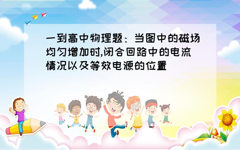 一到高中物理题：当图中的磁场均匀增加时,闭合回路中的电流情况以及等效电源的位置