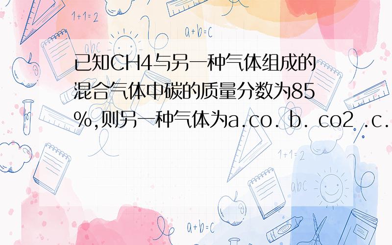 已知CH4与另一种气体组成的混合气体中碳的质量分数为85%,则另一种气体为a.co. b. co2 .c. c2h2 . d .c2h4