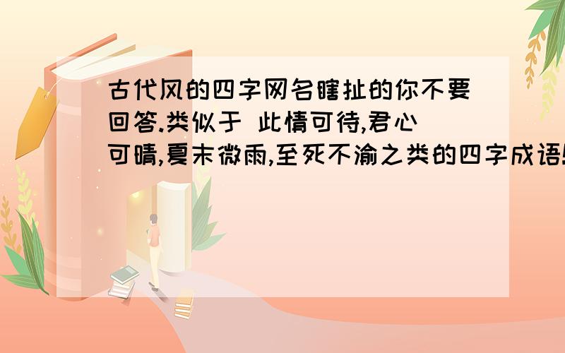 古代风的四字网名瞎扯的你不要回答.类似于 此情可待,君心可晴,夏末微雨,至死不渝之类的四字成语!越多越好.越精美越好.要女的.