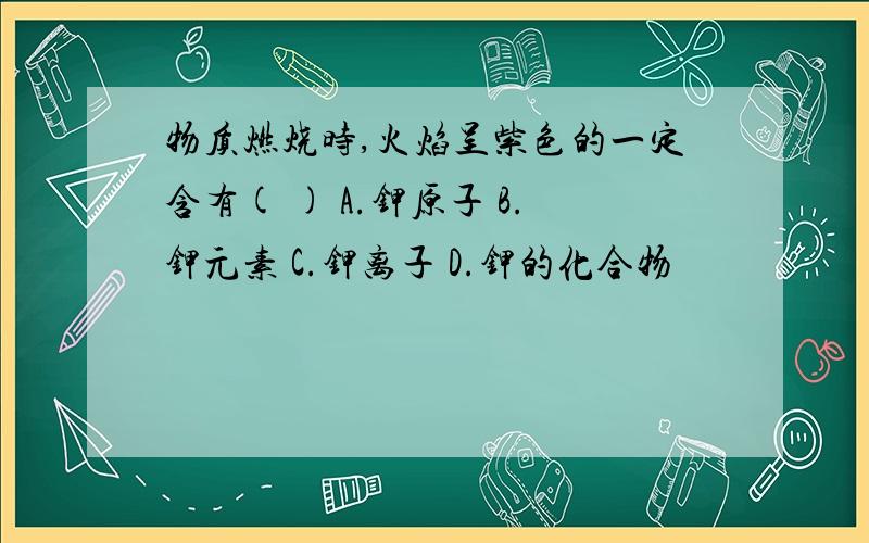 物质燃烧时,火焰呈紫色的一定含有( ) A.钾原子 B.钾元素 C.钾离子 D.钾的化合物