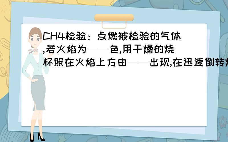 CH4检验：点燃被检验的气体,若火焰为——色,用干燥的烧杯照在火焰上方由——出现,在迅速倒转烧杯,加入少量_____,_________变————,证明被检验气体是CH4