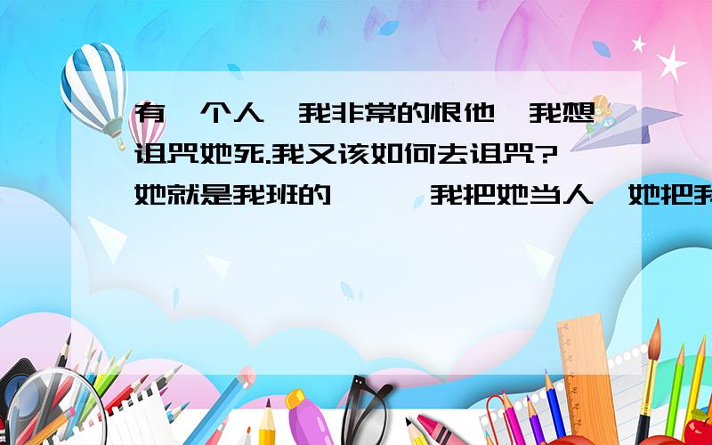 有一个人,我非常的恨他,我想诅咒她死.我又该如何去诅咒?她就是我班的、、、我把她当人,她把我当狗,我把她当我内心深处的朋友,她常常说我贱,我一次又一次的诅咒她.她每天照常来上课.我