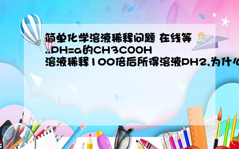 简单化学溶液稀释问题 在线等..PH=a的CH3COOH溶液稀释100倍后所得溶液PH2,为什么 原因详细原因啊。