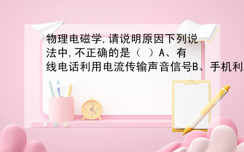 物理电磁学,请说明原因下列说法中,不正确的是（ ）A、有线电话利用电流传输声音信号B、手机利用微波信号与电话网络联系C、光纤通信利用电磁波传输信息D、因特网利用通信线路和电磁波