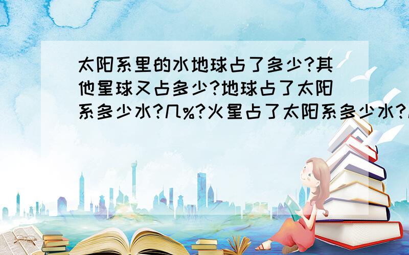 太阳系里的水地球占了多少?其他星球又占多少?地球占了太阳系多少水?几%?火星占了太阳系多少水?几%?木卫二呢?包过气态、液态、冰.液态水地球肯定是100%（目前发现的液态水）我说的是假