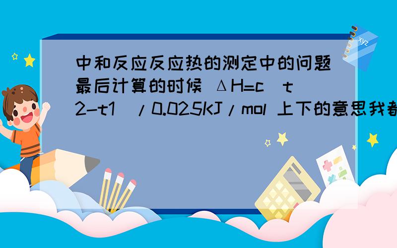 中和反应反应热的测定中的问题最后计算的时候 ΔH=c（t2-t1）/0.025KJ/mol 上下的意思我都懂 但整个公式我就没明白 为什么反应热能这么求 应为单位?所有有ΔH=Q/n 这个公式了?