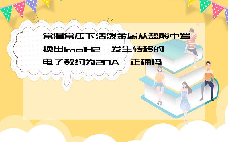 常温常压下活泼金属从盐酸中置换出1molH2,发生转移的电子数约为2NA,正确吗