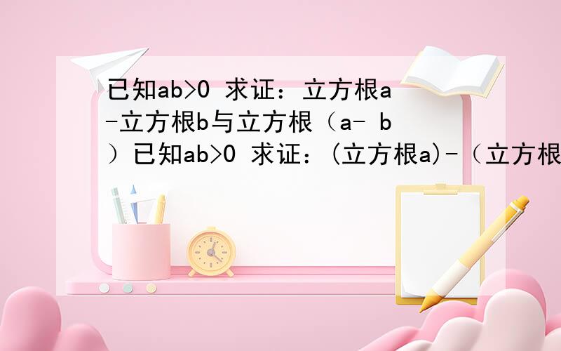 已知ab>0 求证：立方根a-立方根b与立方根（a- b）已知ab>0 求证：(立方根a)-（立方根b)与【立方根（a- b）】的大小